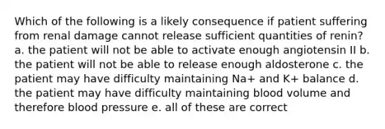 Which of the following is a likely consequence if patient suffering from renal damage cannot release sufficient quantities of renin? a. the patient will not be able to activate enough angiotensin II b. the patient will not be able to release enough aldosterone c. the patient may have difficulty maintaining Na+ and K+ balance d. the patient may have difficulty maintaining blood volume and therefore <a href='https://www.questionai.com/knowledge/kD0HacyPBr-blood-pressure' class='anchor-knowledge'>blood pressure</a> e. all of these are correct