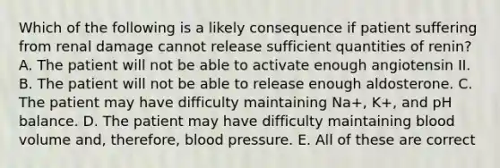 Which of the following is a likely consequence if patient suffering from renal damage cannot release sufficient quantities of renin? A. The patient will not be able to activate enough angiotensin II. B. The patient will not be able to release enough aldosterone. C. The patient may have difficulty maintaining Na+, K+, and pH balance. D. The patient may have difficulty maintaining blood volume and, therefore, <a href='https://www.questionai.com/knowledge/kD0HacyPBr-blood-pressure' class='anchor-knowledge'>blood pressure</a>. E. All of these are correct