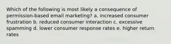 Which of the following is most likely a consequence of permission-based email marketing? a. increased consumer frustration b. reduced consumer interaction c. excessive spamming d. lower consumer response rates e. higher return rates