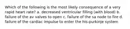 Which of the following is the most likely consequence of a very rapid heart rate? a. decreased ventricular filling (with blood) b. failure of the av valves to open c. failure of the sa node to fire d. failure of the cardiac impulse to enter the his-purkinje system