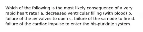 Which of the following is the most likely consequence of a very rapid heart rate? a. decreased ventricular filling (with blood) b. failure of the av valves to open c. failure of the sa node to fire d. failure of the cardiac impulse to enter the his-purkinje system