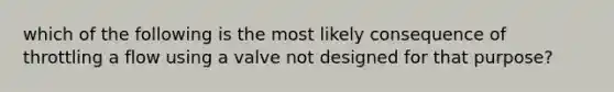 which of the following is the most likely consequence of throttling a flow using a valve not designed for that purpose?