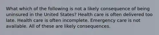 What which of the following is not a likely consequence of being uninsured in the United States? Health care is often delivered too late. Health care is often incomplete. Emergency care is not available. All of these are likely consequences.