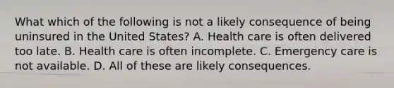 What which of the following is not a likely consequence of being uninsured in the United States? A. Health care is often delivered too late. B. Health care is often incomplete. C. Emergency care is not available. D. All of these are likely consequences.