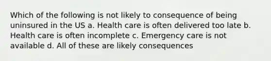 Which of the following is not likely to consequence of being uninsured in the US a. Health care is often delivered too late b. Health care is often incomplete c. Emergency care is not available d. All of these are likely consequences