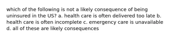 which of the following is not a likely consequence of being uninsured in the US? a. health care is often delivered too late b. health care is often incomplete c. emergency care is unavailable d. all of these are likely consequences