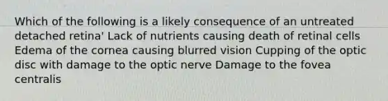 Which of the following is a likely consequence of an untreated detached retina' Lack of nutrients causing death of retinal cells Edema of the cornea causing blurred vision Cupping of the optic disc with damage to the optic nerve Damage to the fovea centralis