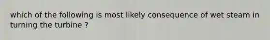 which of the following is most likely consequence of wet steam in turning the turbine ?