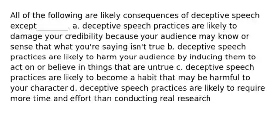 All of the following are likely consequences of deceptive speech except________. a. deceptive speech practices are likely to damage your credibility because your audience may know or sense that what you're saying isn't true b. deceptive speech practices are likely to harm your audience by inducing them to act on or believe in things that are untrue c. deceptive speech practices are likely to become a habit that may be harmful to your character d. deceptive speech practices are likely to require more time and effort than conducting real research