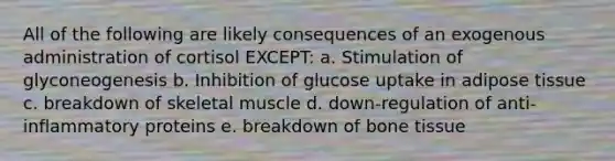 All of the following are likely consequences of an exogenous administration of cortisol EXCEPT: a. Stimulation of glyconeogenesis b. Inhibition of glucose uptake in adipose tissue c. breakdown of skeletal muscle d. down-regulation of anti-inflammatory proteins e. breakdown of bone tissue