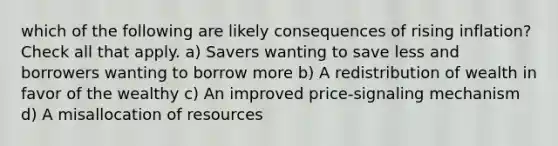 which of the following are likely consequences of rising inflation? Check all that apply. a) Savers wanting to save less and borrowers wanting to borrow more b) A redistribution of wealth in favor of the wealthy c) An improved price-signaling mechanism d) A misallocation of resources