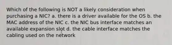 Which of the following is NOT a likely consideration when purchasing a NIC? a. there is a driver available for the OS b. the MAC address of the NIC c. the NIC bus interface matches an available expansion slot d. the cable interface matches the cabling used on the network