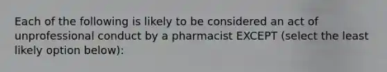 Each of the following is likely to be considered an act of unprofessional conduct by a pharmacist EXCEPT (select the least likely option below):