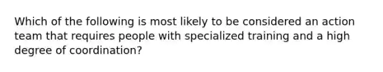 Which of the following is most likely to be considered an action team that requires people with specialized training and a high degree of coordination?