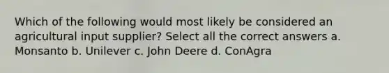 Which of the following would most likely be considered an agricultural input supplier? Select all the correct answers a. Monsanto b. Unilever c. John Deere d. ConAgra