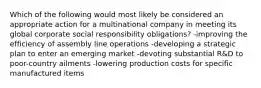 Which of the following would most likely be considered an appropriate action for a multinational company in meeting its global corporate social responsibility obligations? -improving the efficiency of assembly line operations -developing a strategic plan to enter an emerging market -devoting substantial R&D to poor-country ailments -lowering production costs for specific manufactured items