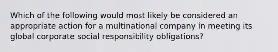 Which of the following would most likely be considered an appropriate action for a multinational company in meeting its global corporate social responsibility obligations?