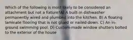 Which of the following is most likely to be considered an attachment but not a fixture?A) A built-in dishwasher permanently wired and plumbed into the kitchen. B) A floating laminate flooring that is not glued or nailed down. C) An in-ground swimming pool. D) Custom-made window shutters bolted to the exterior of the house