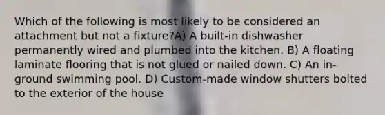 Which of the following is most likely to be considered an attachment but not a fixture?A) A built-in dishwasher permanently wired and plumbed into the kitchen. B) A floating laminate flooring that is not glued or nailed down. C) An in-ground swimming pool. D) Custom-made window shutters bolted to the exterior of the house