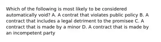 Which of the following is most likely to be considered automatically void? A. A contrat that violates public policy B. A contract that includes a legal detriment to the promisee C. A contract that is made by a minor D. A contract that is made by an incompetent party