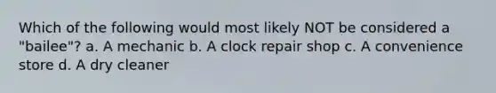 Which of the following would most likely NOT be considered a "bailee"? a. A mechanic b. A clock repair shop c. A convenience store d. A dry cleaner