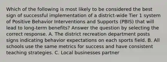 Which of the following is most likely to be considered the best sign of successful implementation of a district-wide Tier 1 system of Positive Behavior Interventions and Supports (PBIS) that will lead to long-term benefits? Answer the question by selecting the correct response. A. The district recreation department posts signs indicating behavior expectations on each sports field. B. All schools use the same metrics for success and have consistent teaching strategies. C. Local businesses partner