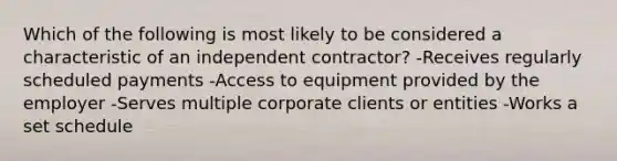 Which of the following is most likely to be considered a characteristic of an independent contractor? -Receives regularly scheduled payments -Access to equipment provided by the employer -Serves multiple corporate clients or entities -Works a set schedule