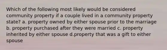 Which of the following most likely would be considered community property if a couple lived in a community property state? a. property owned by either spouse prior to the marriage b. property purchased after they were married c. property inherited by either spouse d.property that was a gift to either spouse