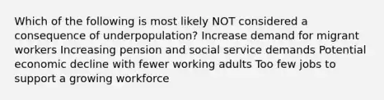 Which of the following is most likely NOT considered a consequence of underpopulation? Increase demand for migrant workers Increasing pension and social service demands Potential economic decline with fewer working adults Too few jobs to support a growing workforce