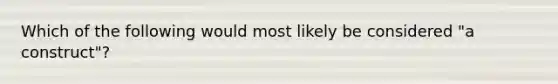 Which of the following would most likely be considered "a construct"?