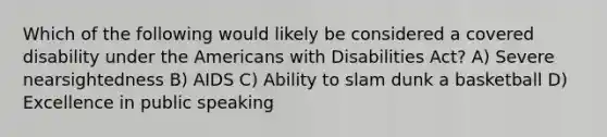 Which of the following would likely be considered a covered disability under the Americans with Disabilities Act? A) Severe nearsightedness B) AIDS C) Ability to slam dunk a basketball D) Excellence in public speaking