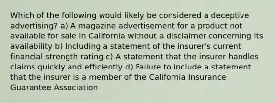 Which of the following would likely be considered a deceptive advertising? a) A magazine advertisement for a product not available for sale in California without a disclaimer concerning its availability b) Including a statement of the insurer's current financial strength rating c) A statement that the insurer handles claims quickly and efficiently d) Failure to include a statement that the insurer is a member of the California Insurance Guarantee Association