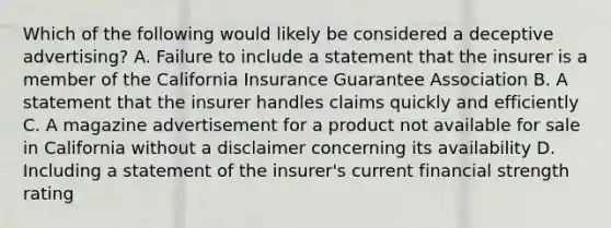 Which of the following would likely be considered a deceptive advertising? A. Failure to include a statement that the insurer is a member of the California Insurance Guarantee Association B. A statement that the insurer handles claims quickly and efficiently C. A magazine advertisement for a product not available for sale in California without a disclaimer concerning its availability D. Including a statement of the insurer's current financial strength rating