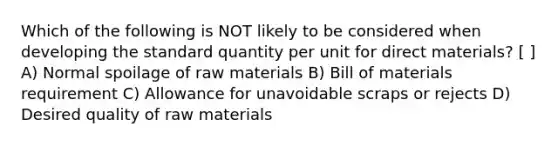 Which of the following is NOT likely to be considered when developing the standard quantity per unit for direct materials? [ ] A) Normal spoilage of raw materials B) Bill of materials requirement C) Allowance for unavoidable scraps or rejects D) Desired quality of raw materials