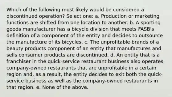 Which of the following most likely would be considered a discontinued operation? Select one: a. Production or marketing functions are shifted from one location to another. b. A sporting goods manufacturer has a bicycle division that meets FASB's definition of a component of the entity and decides to outsource the manufacture of its bicycles. c. The unprofitable brands of a beauty products component of an entity that manufactures and sells consumer products are discontinued. d. An entity that is a franchiser in the quick-service restaurant business also operates company-owned restaurants that are unprofitable in a certain region and, as a result, the entity decides to exit both the quick-service business as well as the company-owned restaurants in that region. e. None of the above.