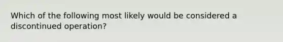 Which of the following most likely would be considered a discontinued operation?