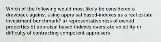 Which of the following would most likely be considered a drawback against using appraisal based-indexes as a real estate investment benchmark? a) representativeness of owned properties b) appraisal based indexes overstate volatility c) difficulty of contracting competent appraisers