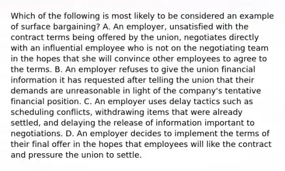 Which of the following is most likely to be considered an example of surface bargaining? A. An employer, unsatisfied with the contract terms being offered by the union, negotiates directly with an influential employee who is not on the negotiating team in the hopes that she will convince other employees to agree to the terms. B. An employer refuses to give the union financial information it has requested after telling the union that their demands are unreasonable in light of the company's tentative financial position. C. An employer uses delay tactics such as scheduling conflicts, withdrawing items that were already settled, and delaying the release of information important to negotiations. D. An employer decides to implement the terms of their final offer in the hopes that employees will like the contract and pressure the union to settle.