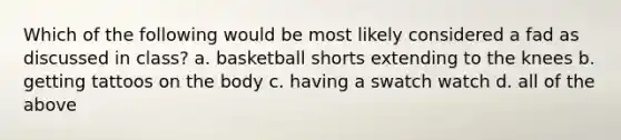 Which of the following would be most likely considered a fad as discussed in class? a. basketball shorts extending to the knees b. getting tattoos on the body c. having a swatch watch d. all of the above