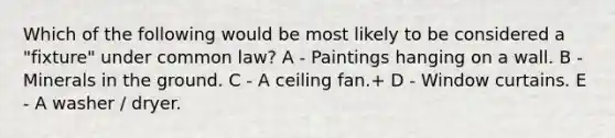 Which of the following would be most likely to be considered a "fixture" under common law? A - Paintings hanging on a wall. B - Minerals in the ground. C - A ceiling fan.+ D - Window curtains. E - A washer / dryer.