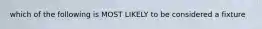 which of the following is MOST LIKELY to be considered a fixture