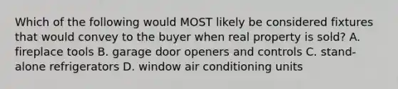 Which of the following would MOST likely be considered fixtures that would convey to the buyer when real property is sold? A. fireplace tools B. garage door openers and controls C. stand-alone refrigerators D. window air conditioning units