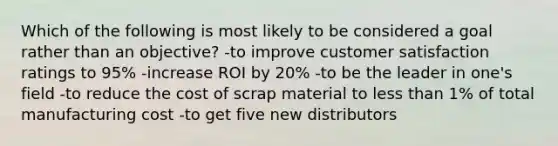 Which of the following is most likely to be considered a goal rather than an objective? -to improve customer satisfaction ratings to 95% -increase ROI by 20% -to be the leader in one's field -to reduce the cost of scrap material to <a href='https://www.questionai.com/knowledge/k7BtlYpAMX-less-than' class='anchor-knowledge'>less than</a> 1% of total manufacturing cost -to get five new distributors