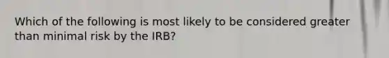 Which of the following is most likely to be considered greater than minimal risk by the IRB?