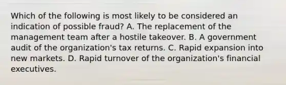 Which of the following is most likely to be considered an indication of possible fraud? A. The replacement of the management team after a hostile takeover. B. A government audit of the organization's tax returns. C. Rapid expansion into new markets. D. Rapid turnover of the organization's financial executives.