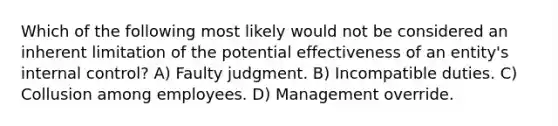 Which of the following most likely would not be considered an inherent limitation of the potential effectiveness of an entity's internal control? A) Faulty judgment. B) Incompatible duties. C) Collusion among employees. D) Management override.