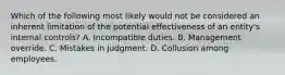 Which of the following most likely would not be considered an inherent limitation of the potential effectiveness of an entity's internal controls? A. Incompatible duties. B. Management override. C. Mistakes in judgment. D. Collusion among employees.