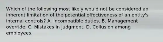 Which of the following most likely would not be considered an inherent limitation of the potential effectiveness of an entity's internal controls? A. Incompatible duties. B. Management override. C. Mistakes in judgment. D. Collusion among employees.