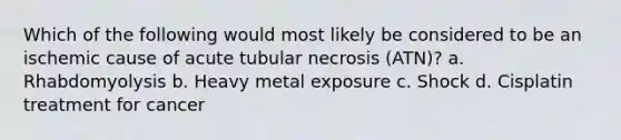 Which of the following would most likely be considered to be an ischemic cause of acute tubular necrosis (ATN)? a. Rhabdomyolysis b. Heavy metal exposure c. Shock d. Cisplatin treatment for cancer