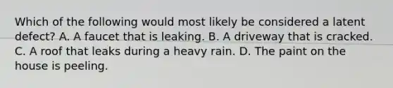 Which of the following would most likely be considered a latent defect? A. A faucet that is leaking. B. A driveway that is cracked. C. A roof that leaks during a heavy rain. D. The paint on the house is peeling.